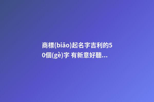 商標(biāo)起名字吉利的50個(gè)字 有新意好聽品牌名字,起名之家-第1張-商標(biāo)起名-玄機(jī)派
